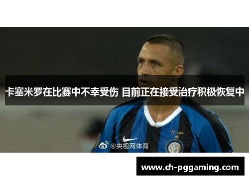 卡塞米罗在比赛中不幸受伤 目前正在接受治疗积极恢复中