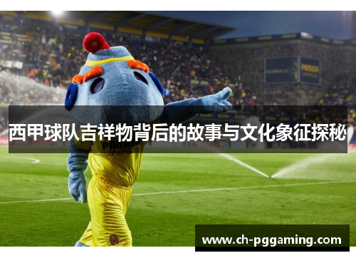 西甲球队吉祥物背后的故事与文化象征探秘