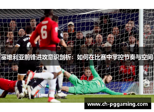 塞维利亚前锋进攻意识剖析：如何在比赛中掌控节奏与空间