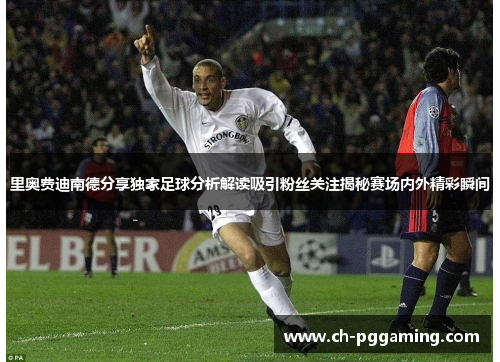 里奥费迪南德分享独家足球分析解读吸引粉丝关注揭秘赛场内外精彩瞬间