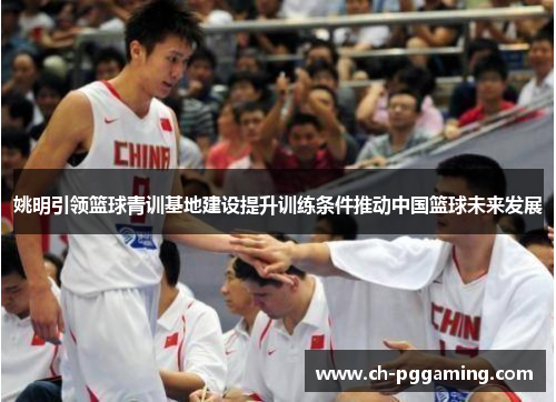 姚明引领篮球青训基地建设提升训练条件推动中国篮球未来发展