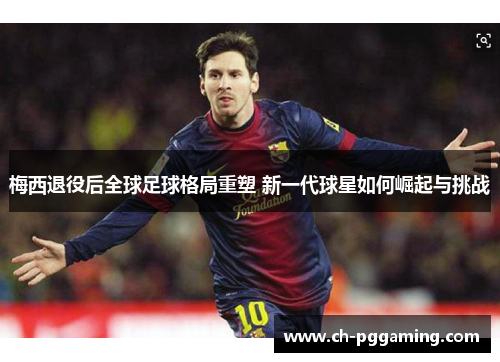 梅西退役后全球足球格局重塑 新一代球星如何崛起与挑战