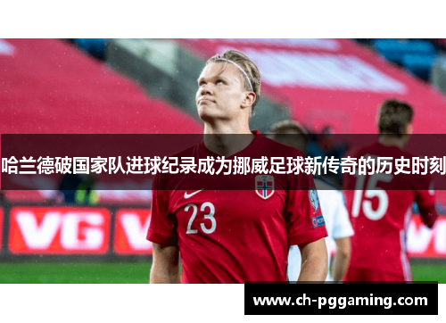哈兰德破国家队进球纪录成为挪威足球新传奇的历史时刻