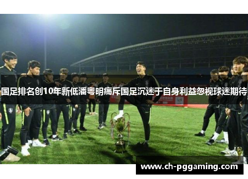国足排名创10年新低潘粤明痛斥国足沉迷于自身利益忽视球迷期待