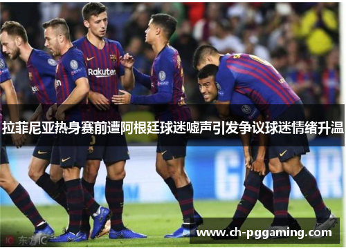 拉菲尼亚热身赛前遭阿根廷球迷嘘声引发争议球迷情绪升温