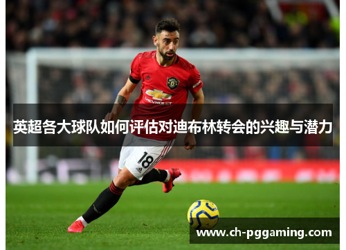 英超各大球队如何评估对迪布林转会的兴趣与潜力