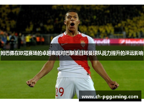 姆巴佩在欧冠赛场的卓越表现对巴黎圣日耳曼球队战力提升的深远影响
