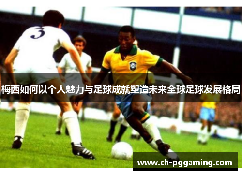 梅西如何以个人魅力与足球成就塑造未来全球足球发展格局