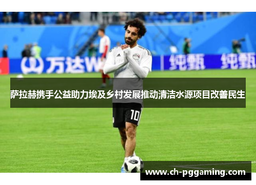 萨拉赫携手公益助力埃及乡村发展推动清洁水源项目改善民生