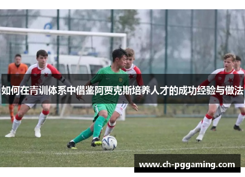 如何在青训体系中借鉴阿贾克斯培养人才的成功经验与做法 如何在青训体系中借鉴阿贾克斯培养人才的成功经验与做法