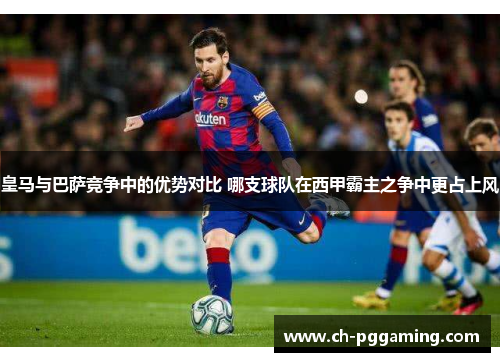 皇马与巴萨竞争中的优势对比 哪支球队在西甲霸主之争中更占上风