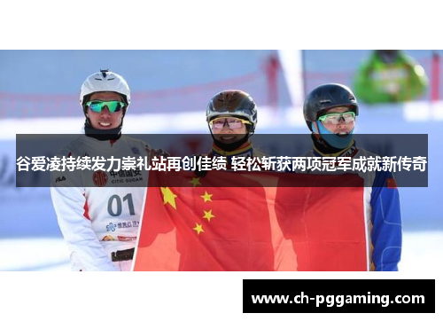 谷爱凌持续发力崇礼站再创佳绩 轻松斩获两项冠军成就新传奇