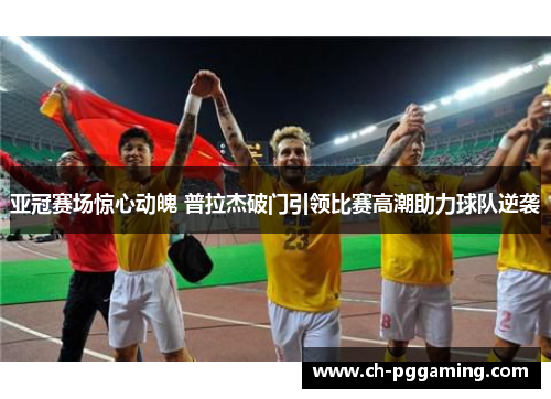 亚冠赛场惊心动魄 普拉杰破门引领比赛高潮助力球队逆袭