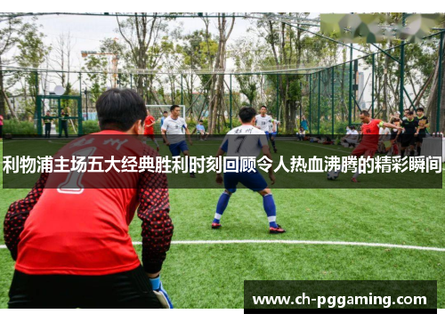 利物浦主场五大经典胜利时刻回顾令人热血沸腾的精彩瞬间