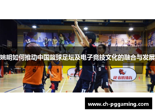 姚明如何推动中国篮球足坛及电子竞技文化的融合与发展