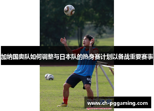 加纳国奥队如何调整与日本队的热身赛计划以备战重要赛事