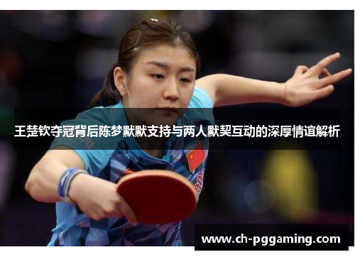 王楚钦夺冠背后陈梦默默支持与两人默契互动的深厚情谊解析
