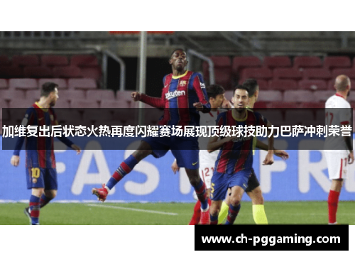 加维复出后状态火热再度闪耀赛场展现顶级球技助力巴萨冲刺荣誉