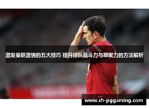 激发曼联激情的五大技巧 提升球队战斗力与凝聚力的方法解析