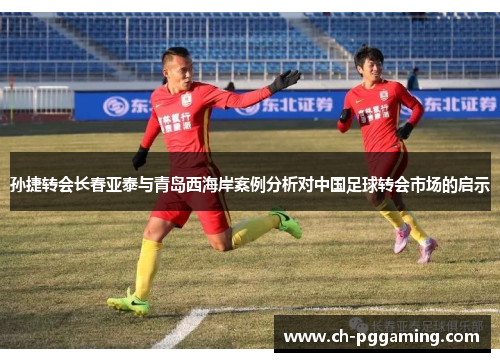 孙捷转会长春亚泰与青岛西海岸案例分析对中国足球转会市场的启示