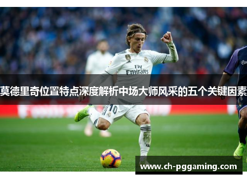 莫德里奇位置特点深度解析中场大师风采的五个关键因素 莫德里奇位置特点深度解析中场大师风采的五个关键因素