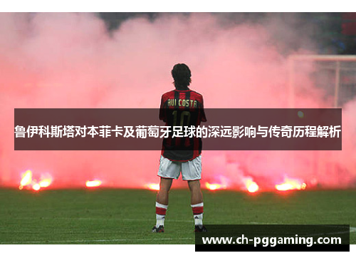鲁伊科斯塔对本菲卡及葡萄牙足球的深远影响与传奇历程解析