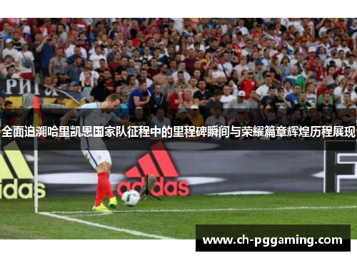全面追溯哈里凯恩国家队征程中的里程碑瞬间与荣耀篇章辉煌历程展现
